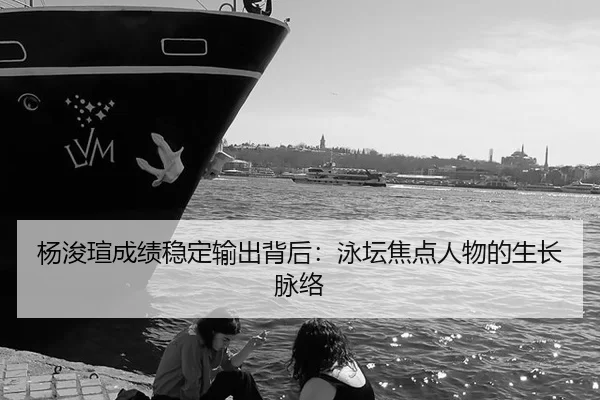 杨浚瑄成绩稳定输出背后：泳坛焦点人物的生长脉络
